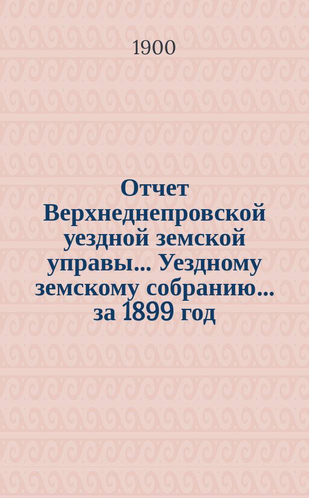 Отчет Верхнеднепровской уездной земской управы... Уездному земскому собранию... за 1899 год : Денежный отчет