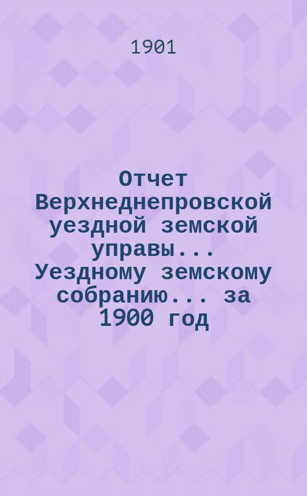 Отчет Верхнеднепровской уездной земской управы... Уездному земскому собранию... за 1900 год