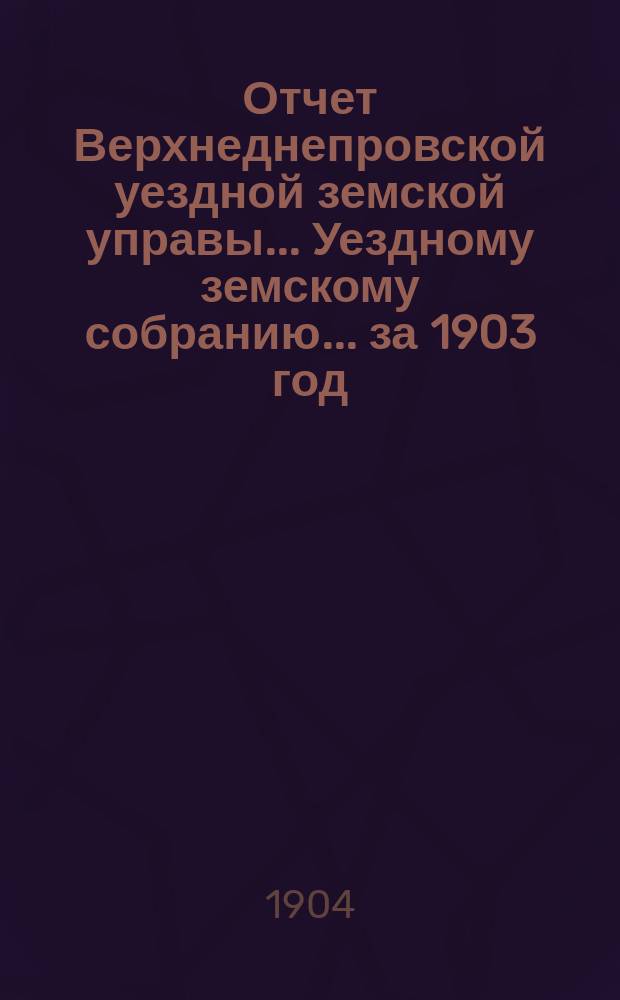 Отчет Верхнеднепровской уездной земской управы... Уездному земскому собранию... за 1903 год