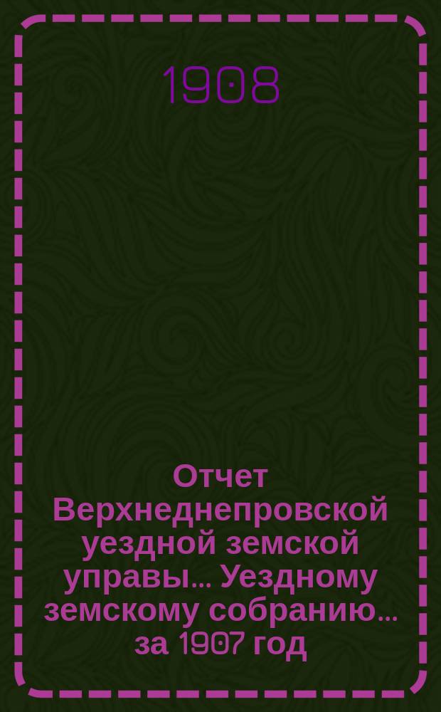 Отчет Верхнеднепровской уездной земской управы... Уездному земскому собранию... за 1907 год