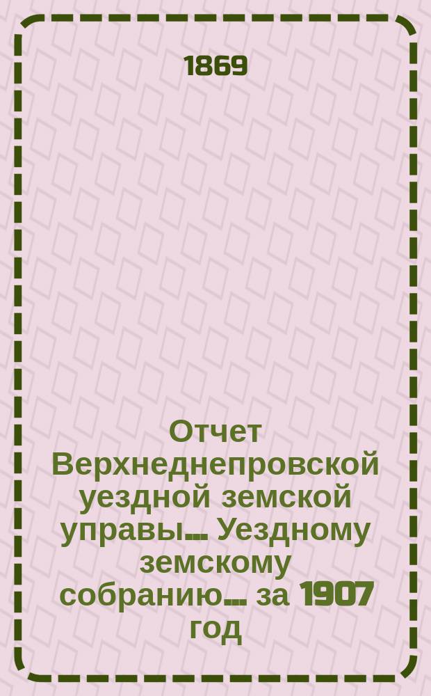 Отчет Верхнеднепровской уездной земской управы... Уездному земскому собранию... за 1907 год. Приложения... : Приложения №№ 1, 2 и 3
