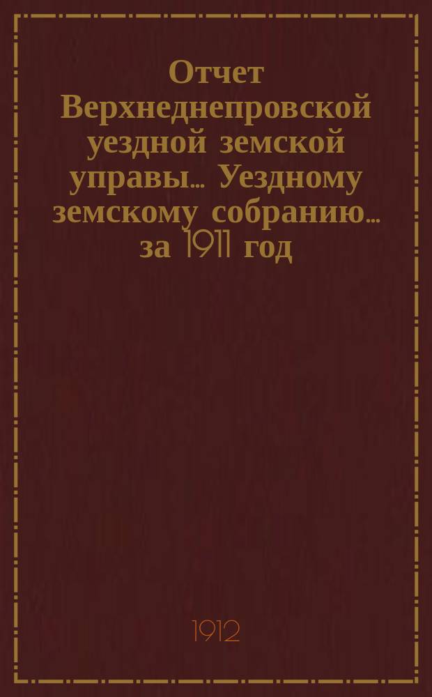 Отчет Верхнеднепровской уездной земской управы... Уездному земскому собранию... за 1911 год