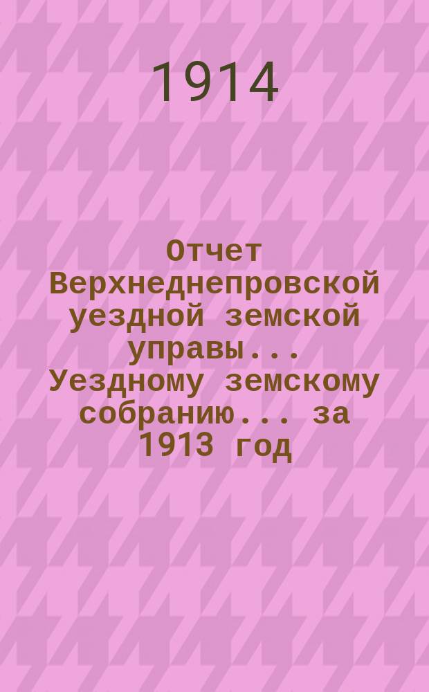 Отчет Верхнеднепровской уездной земской управы... Уездному земскому собранию... за 1913 год