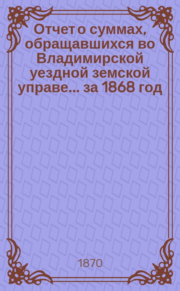 Отчет о суммах, обращавшихся во Владимирской уездной земской управе... ... за 1868 год