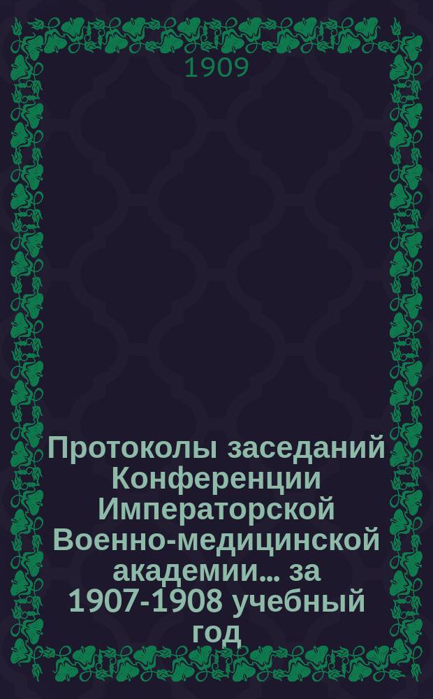 Протоколы заседаний Конференции Императорской Военно-медицинской академии... за 1907-1908 учебный год