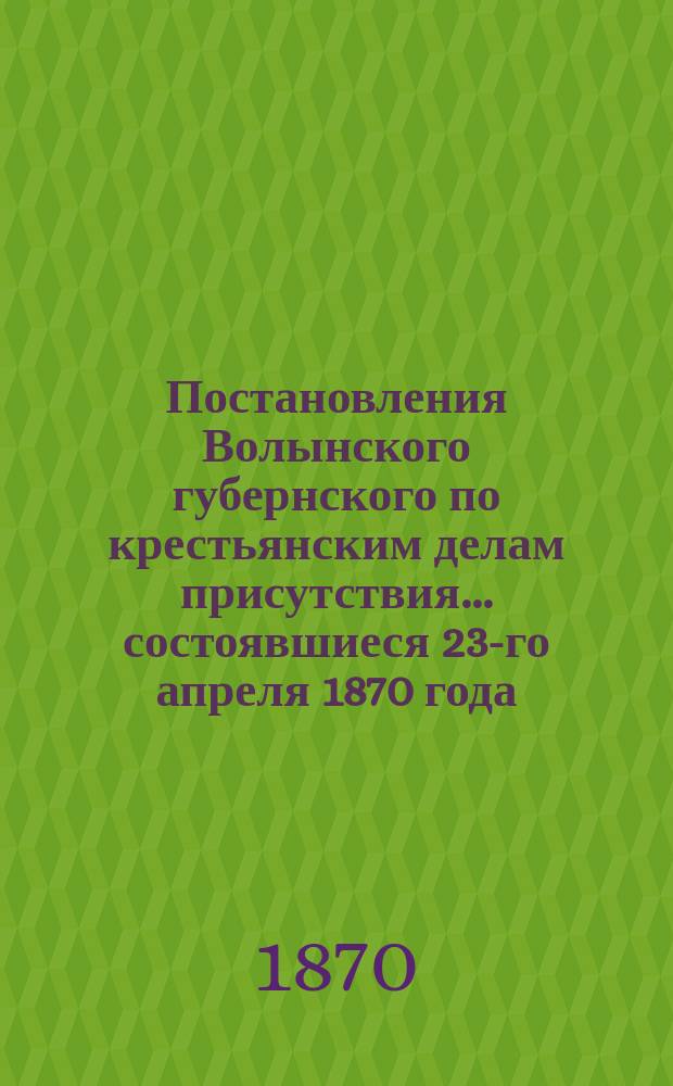 Постановления Волынского губернского по крестьянским делам присутствия... ... состоявшиеся 23-го апреля 1870 года