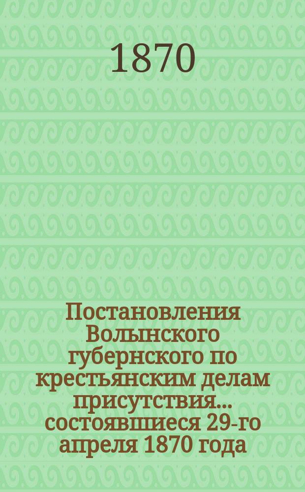 Постановления Волынского губернского по крестьянским делам присутствия... ... состоявшиеся 29-го апреля 1870 года
