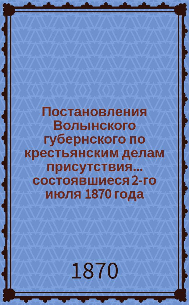 Постановления Волынского губернского по крестьянским делам присутствия... ... состоявшиеся 2-го июля 1870 года