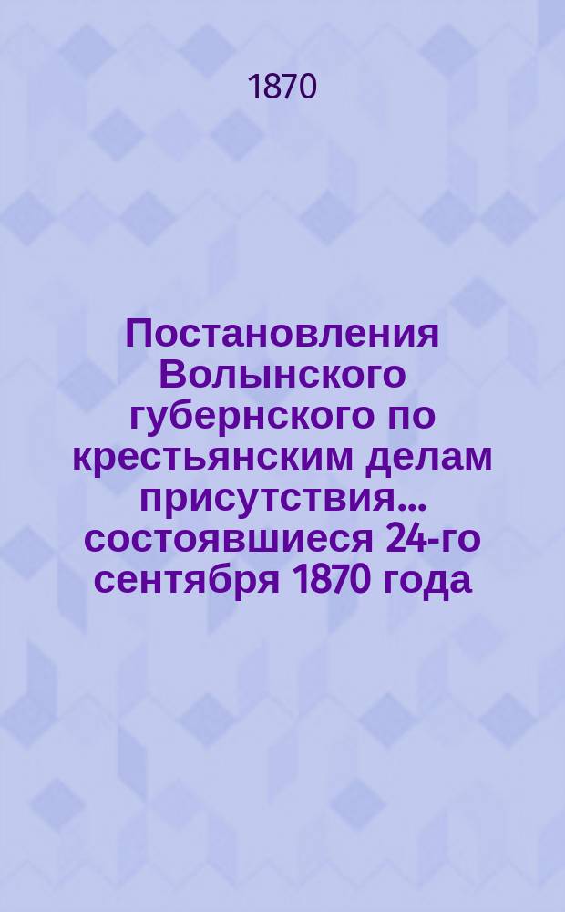 Постановления Волынского губернского по крестьянским делам присутствия... ... состоявшиеся 24-го сентября 1870 года
