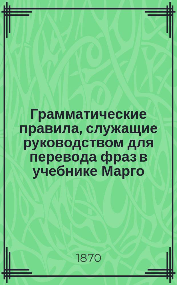 Грамматические правила, служащие руководством для перевода фраз в учебнике Марго : "Cours elementaire et progressif de langue française" и расположенные по порядку §§ учебника..