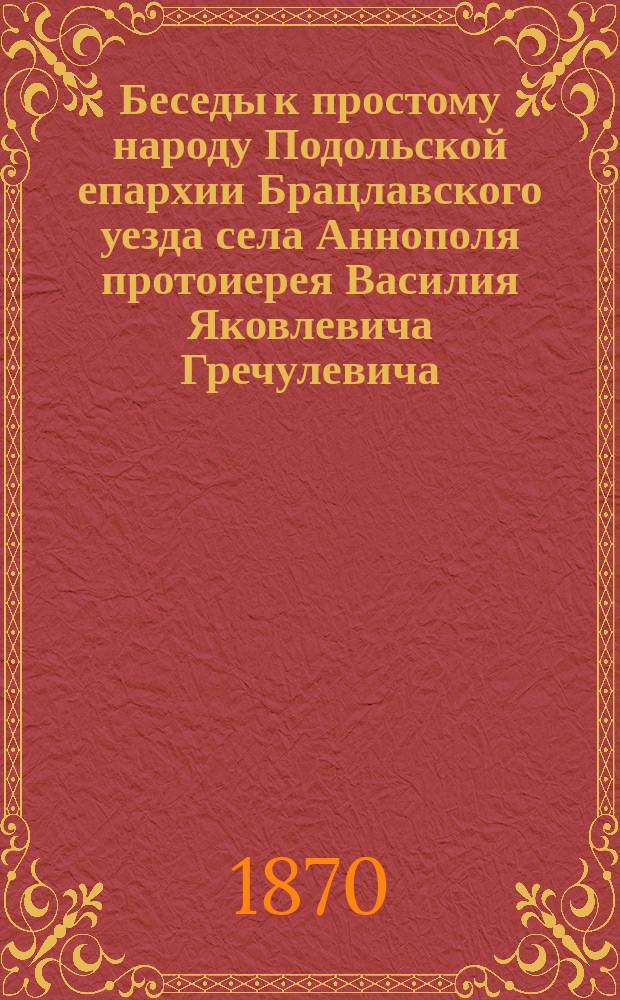 Беседы к простому народу Подольской епархии Брацлавского уезда села Аннополя протоиерея Василия Яковлевича Гречулевича : Вып. 1-. Вып. 1