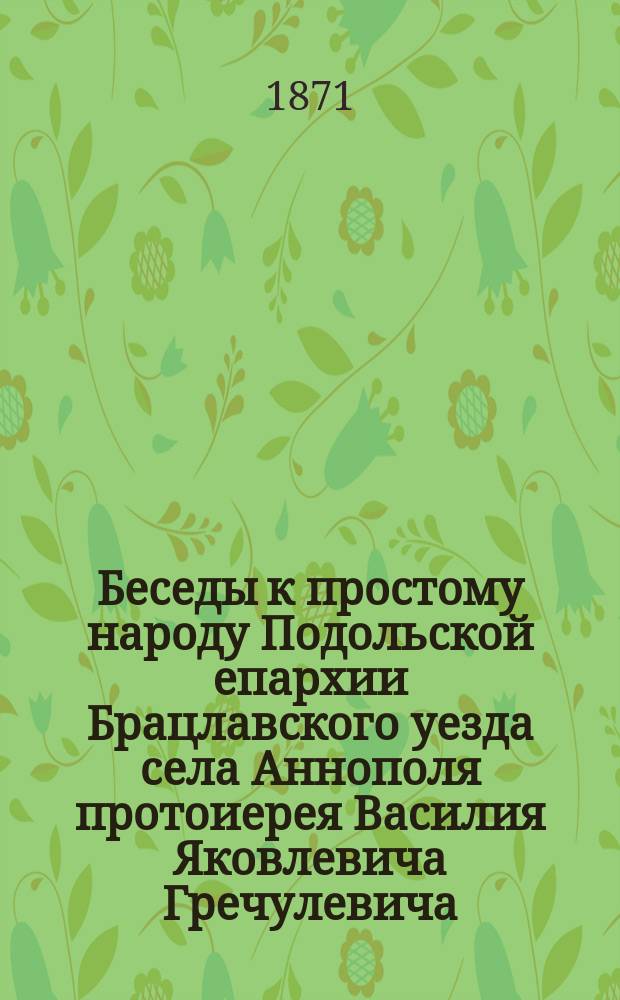 Беседы к простому народу Подольской епархии Брацлавского уезда села Аннополя протоиерея Василия Яковлевича Гречулевича : Вып. 1-. Вып.10
