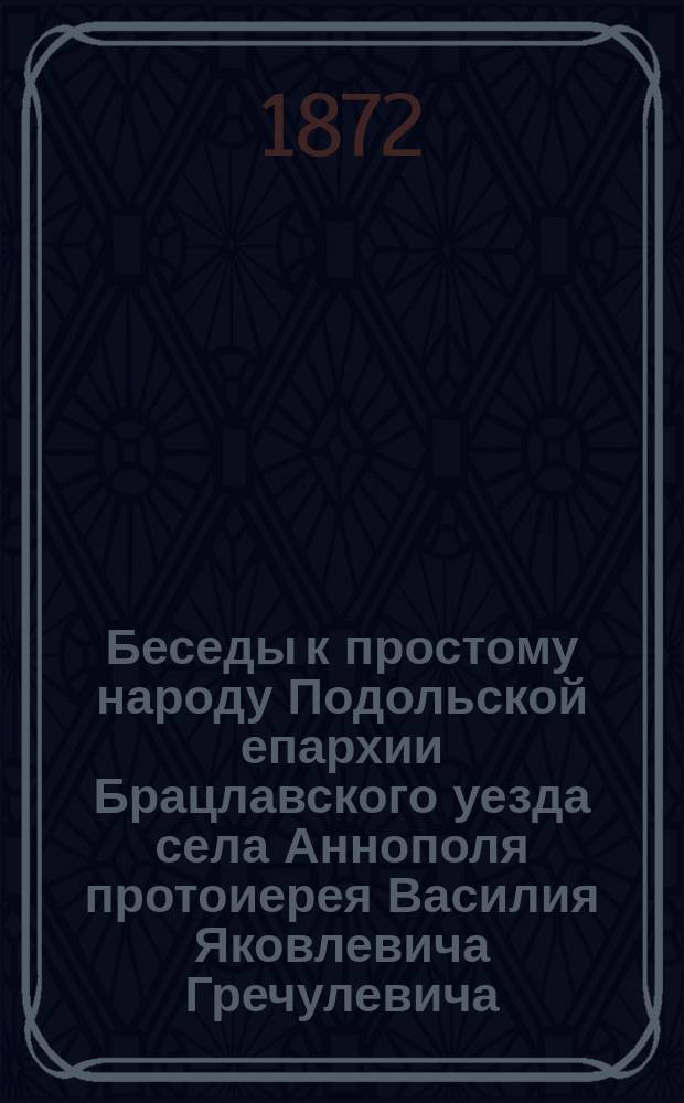 Беседы к простому народу Подольской епархии Брацлавского уезда села Аннополя протоиерея Василия Яковлевича Гречулевича : Вып. 1-. Вып. 14