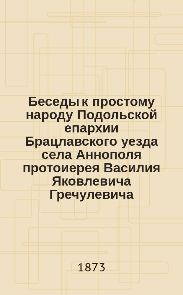 Беседы к простому народу Подольской епархии Брацлавского уезда села Аннополя протоиерея Василия Яковлевича Гречулевича : Вып. 1-. Вып. 29