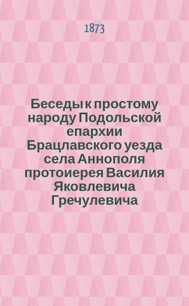 Беседы к простому народу Подольской епархии Брацлавского уезда села Аннополя протоиерея Василия Яковлевича Гречулевича : Вып. 1-. Вып. 30