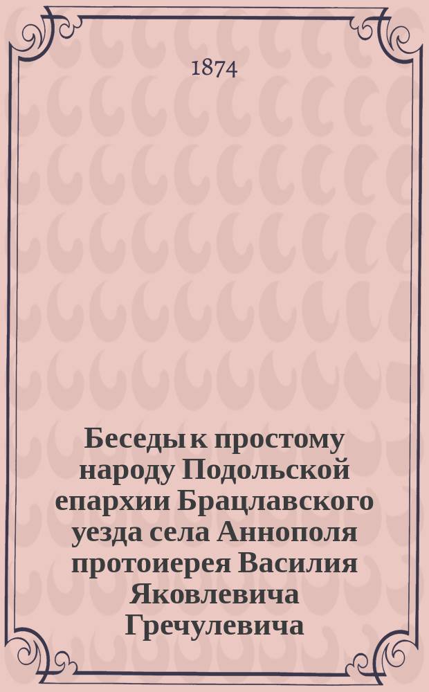 Беседы к простому народу Подольской епархии Брацлавского уезда села Аннополя протоиерея Василия Яковлевича Гречулевича : Вып. 1-. Вып. 37