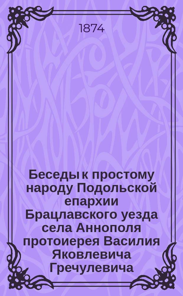 Беседы к простому народу Подольской епархии Брацлавского уезда села Аннополя протоиерея Василия Яковлевича Гречулевича : Вып. 1-. Вып. 39