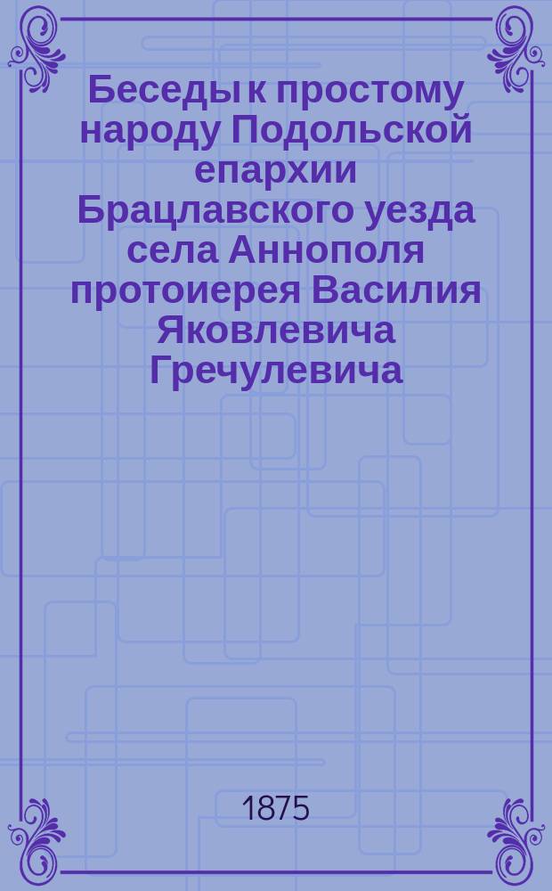 Беседы к простому народу Подольской епархии Брацлавского уезда села Аннополя протоиерея Василия Яковлевича Гречулевича : Вып. 1-. Вып. 42