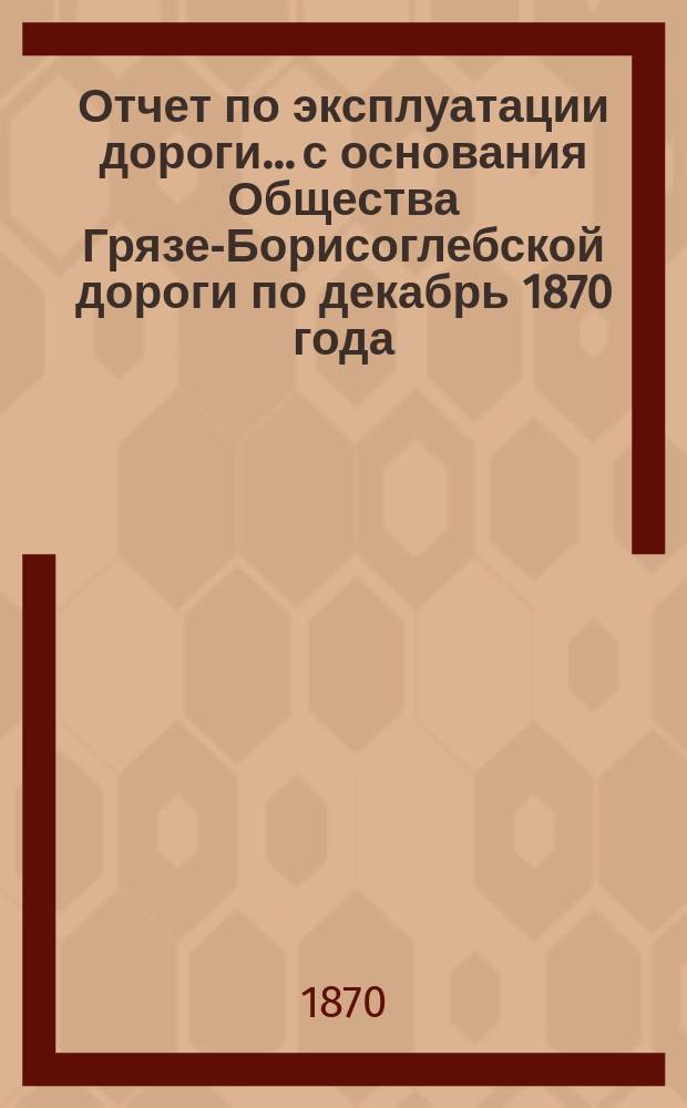 Отчет по эксплуатации дороги... с основания Общества Грязе-Борисоглебской дороги по декабрь 1870 года