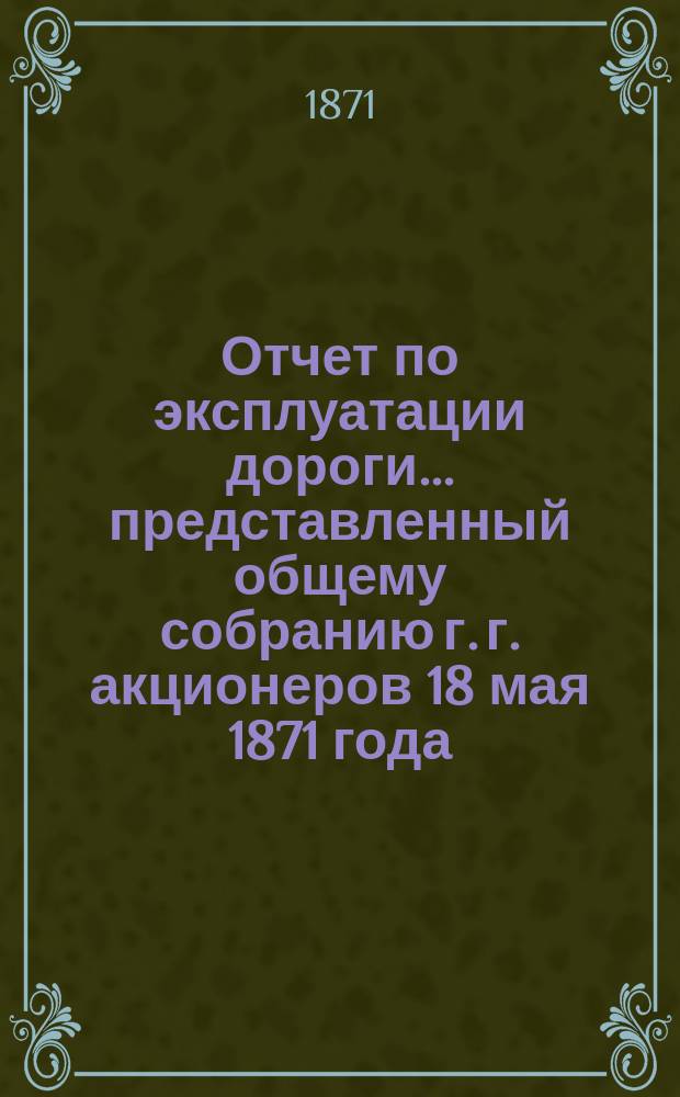 Отчет по эксплуатации дороги... представленный общему собранию г. г. акционеров 18 мая 1871 года