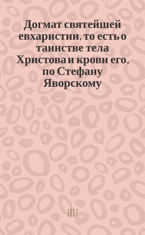 Догмат святейшей евхаристии, то есть о таинстве тела Христова и крови его, по Стефану Яворскому : Из творений С. Яворского