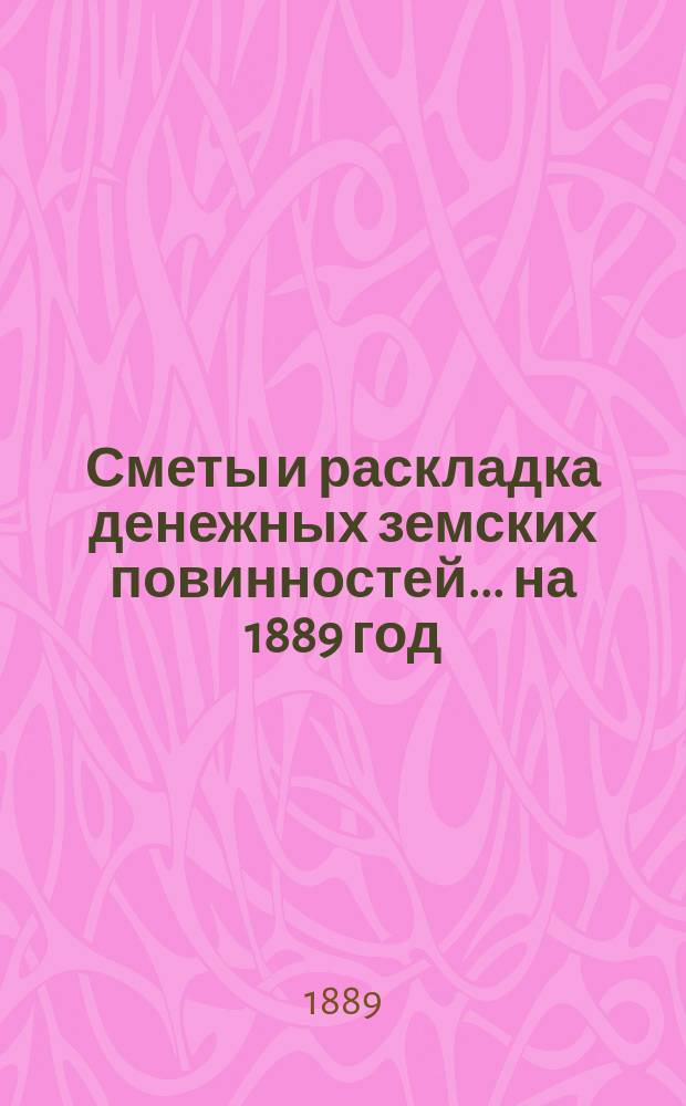 [Сметы и раскладка денежных земских повинностей... ... на 1889 год