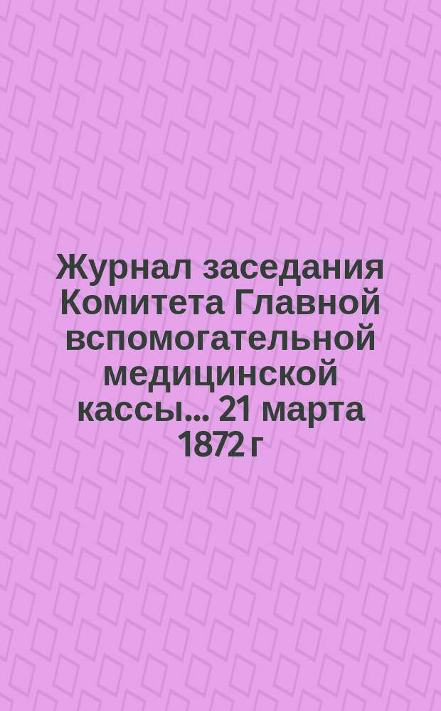 Журнал заседания Комитета Главной вспомогательной медицинской кассы... ... 21 марта 1872 г.