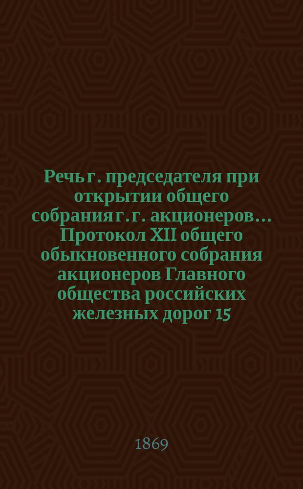 Речь г. председателя при открытии общего собрания г. г. акционеров... Протокол XII общего обыкновенного собрания акционеров Главного общества российских железных дорог 15/27 мая 1869 года. ... 15/27 мая 1869 года
