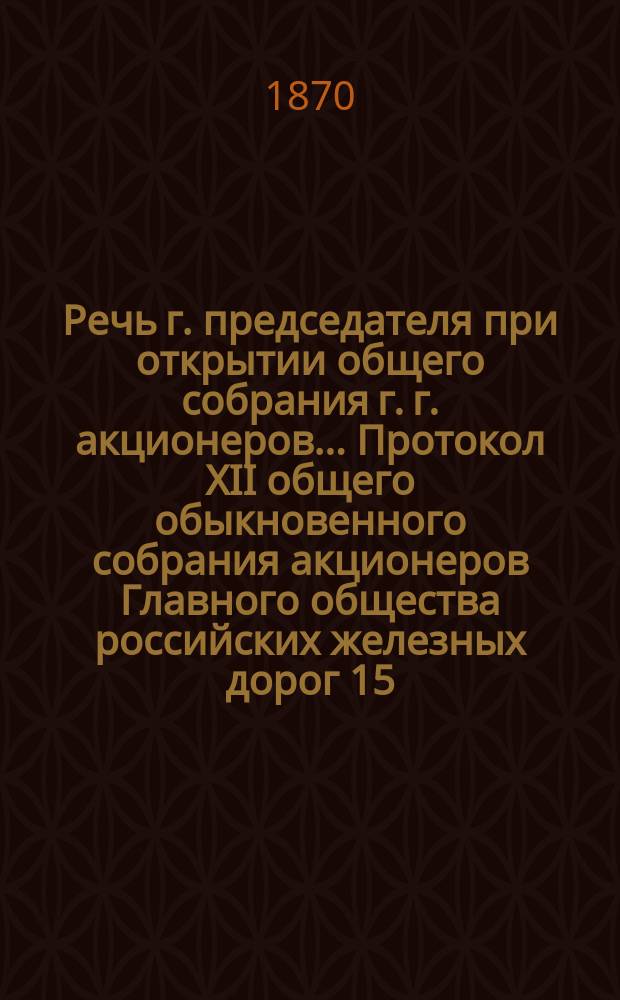 Речь г. председателя при открытии общего собрания г. г. акционеров... Протокол XII общего обыкновенного собрания акционеров Главного общества российских железных дорог 15/27 мая 1869 года. ... 15-го мая 1870 года : ... 15-го мая 1870 года ; Протокол XIII...
