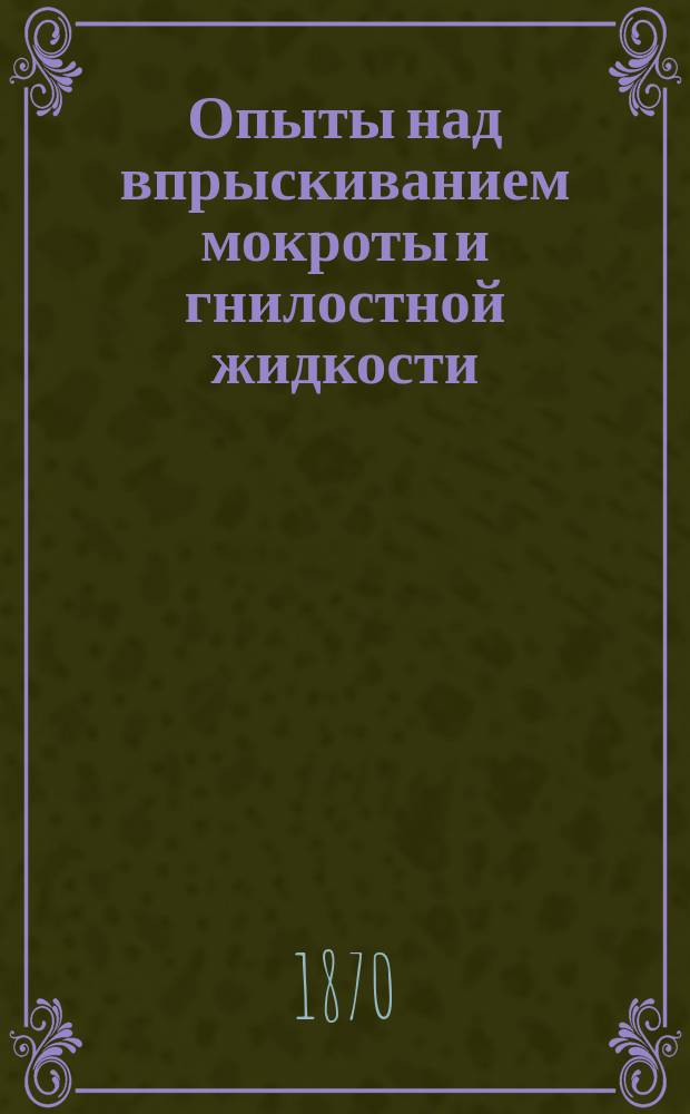 Опыты над впрыскиванием мокроты и гнилостной жидкости : Работа, представл. для получения степ. д-ра мед. лекарем Порфирием Голубевым