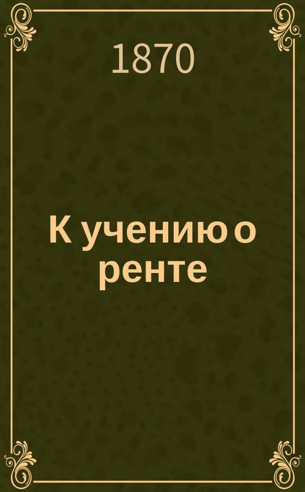 К учению о ренте : (Из "Университетск. известий 1870 г." № 5, май, Киев)