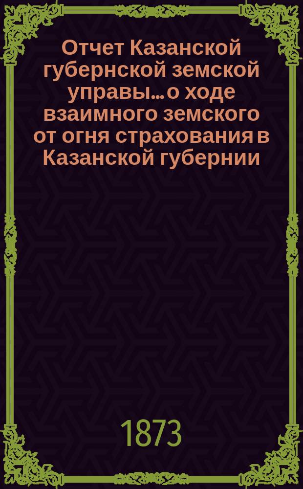 Отчет Казанской губернской земской управы... о ходе взаимного земского от огня страхования в Казанской губернии... за 1872 год