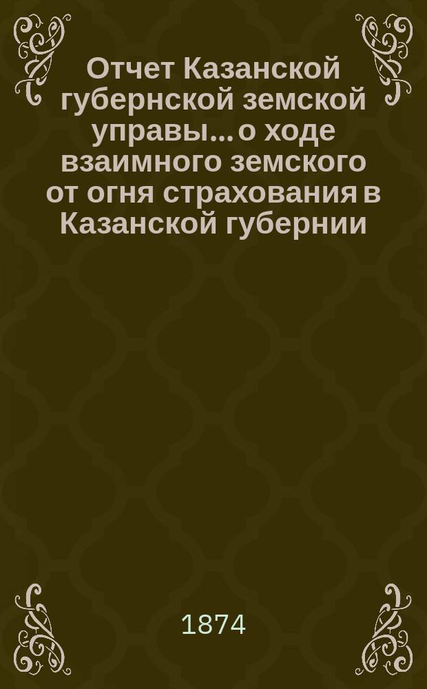 Отчет Казанской губернской земской управы... о ходе взаимного земского от огня страхования в Казанской губернии... за 1873 год