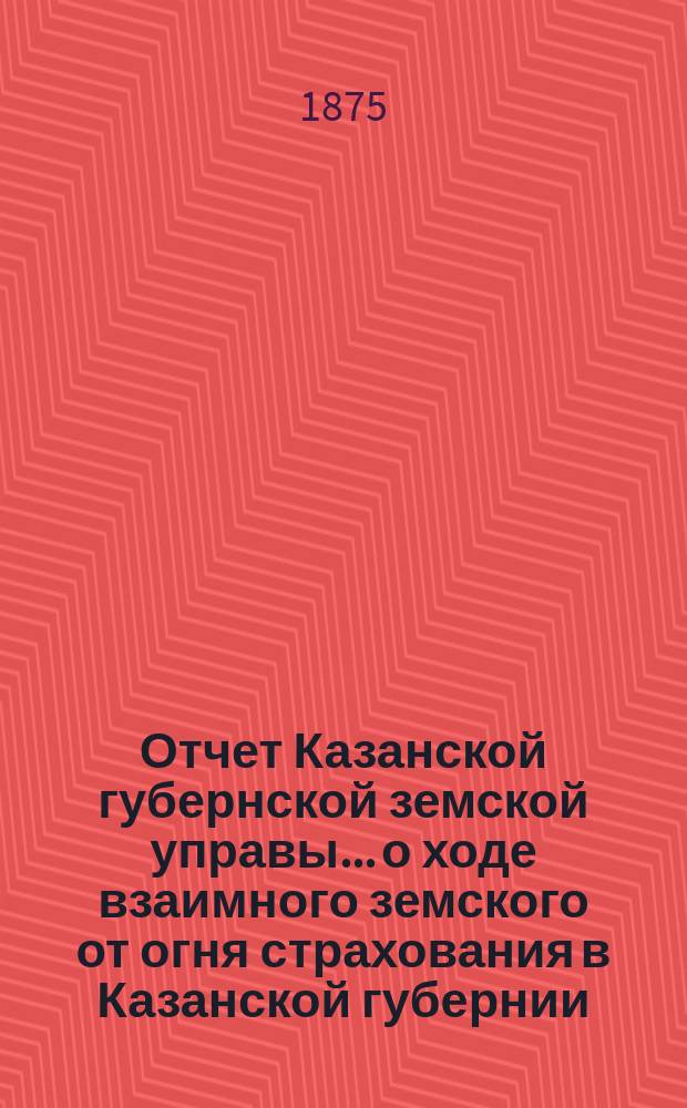 Отчет Казанской губернской земской управы... о ходе взаимного земского от огня страхования в Казанской губернии... за 1874 год