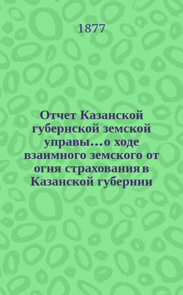 Отчет Казанской губернской земской управы... о ходе взаимного земского от огня страхования в Казанской губернии... за 1876 год