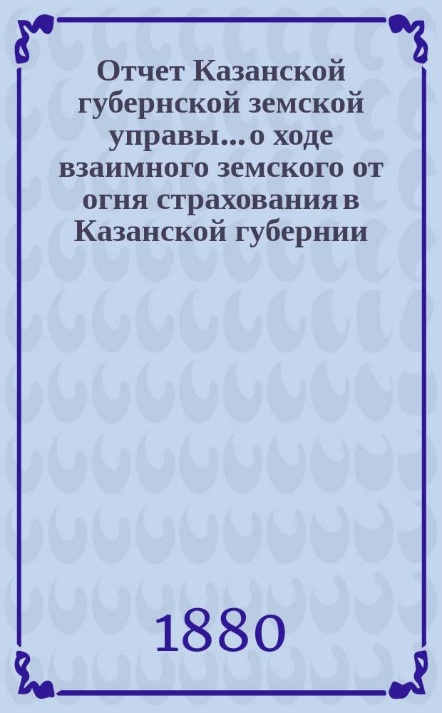 Отчет Казанской губернской земской управы... о ходе взаимного земского от огня страхования в Казанской губернии... за 1879 год