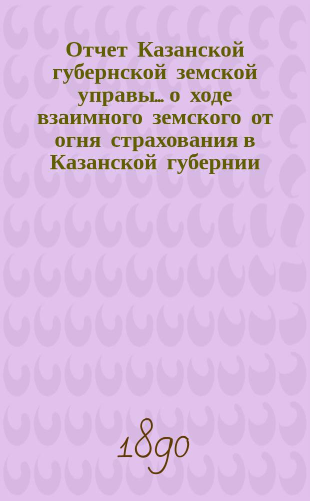Отчет Казанской губернской земской управы... о ходе взаимного земского от огня страхования в Казанской губернии... за 1889 год