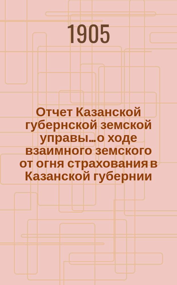 Отчет Казанской губернской земской управы... о ходе взаимного земского от огня страхования в Казанской губернии... за 1904 год