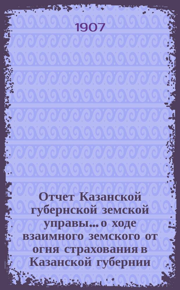 Отчет Казанской губернской земской управы... о ходе взаимного земского от огня страхования в Казанской губернии... за 1906 год