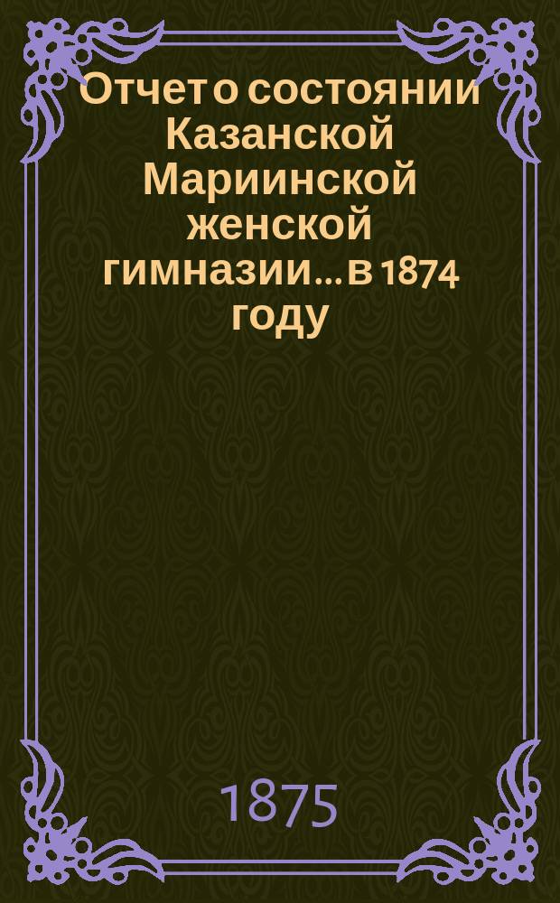 Отчет о состоянии Казанской Мариинской женской гимназии... в 1874 году