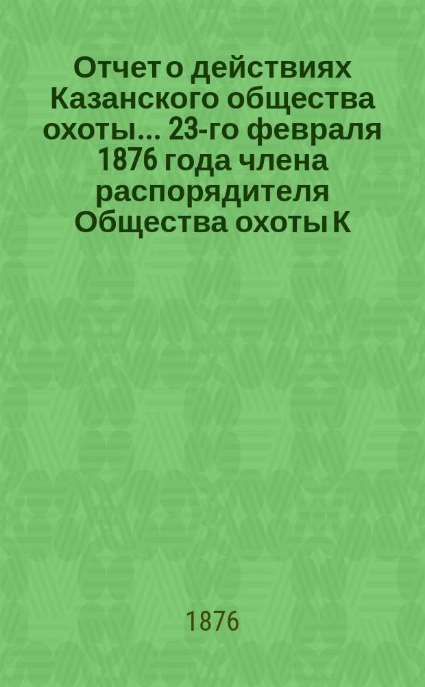 Отчет о действиях Казанского общества охоты... ... 23-го февраля 1876 года члена распорядителя Общества охоты К.В. Козмина за 1875 год