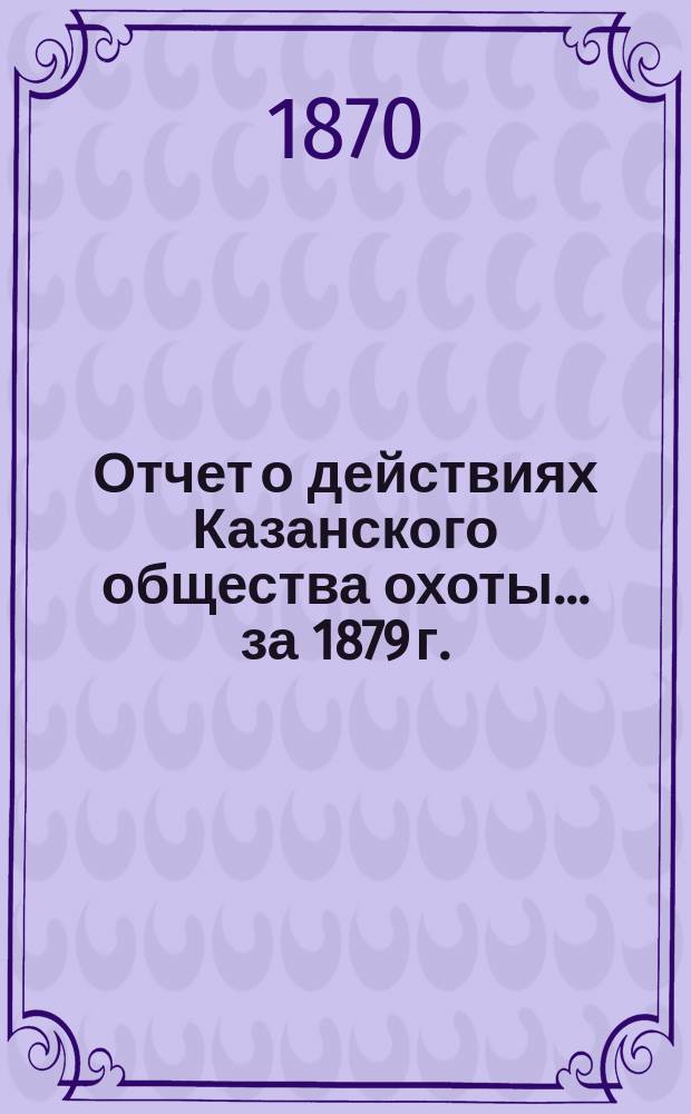 Отчет о действиях Казанского общества охоты... за 1879 г.