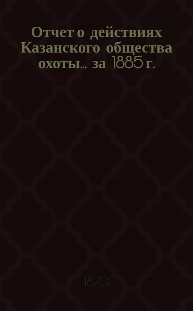 Отчет о действиях Казанского общества охоты... за 1885 г.
