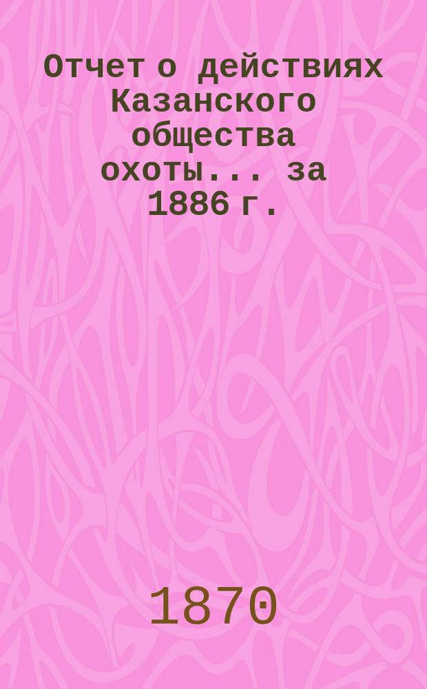 Отчет о действиях Казанского общества охоты... за 1886 г.