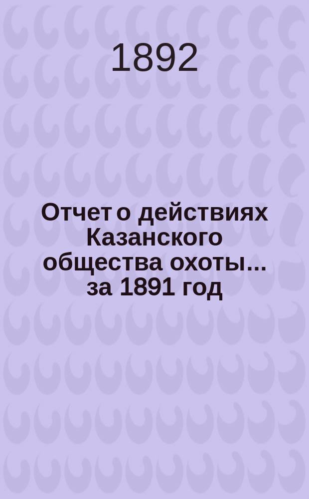 Отчет о действиях Казанского общества охоты... ... за 1891 год