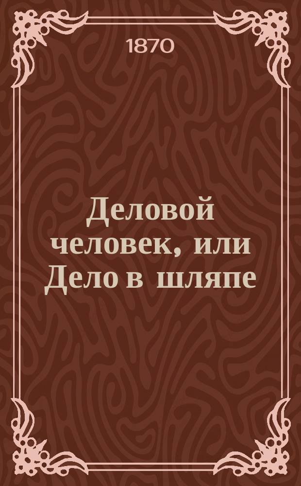 Деловой человек, или Дело в шляпе : Комедия в 1 д., с куплетами