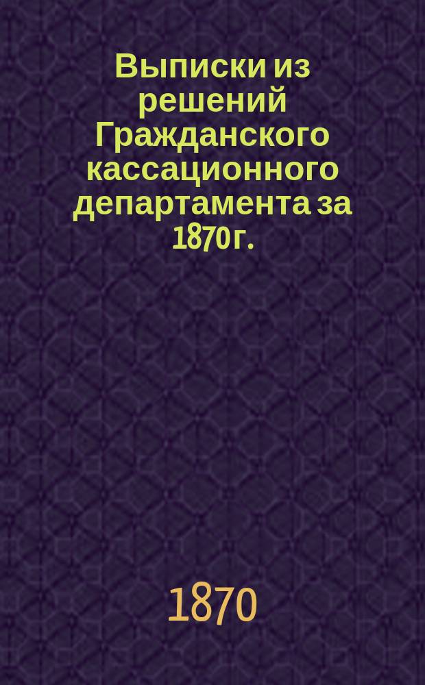 Выписки из решений Гражданского кассационного департамента за 1870 г. (№№ 1-438), объясняющие статьи X т. Св. зак., Уст. граж. суд. и друг. законы