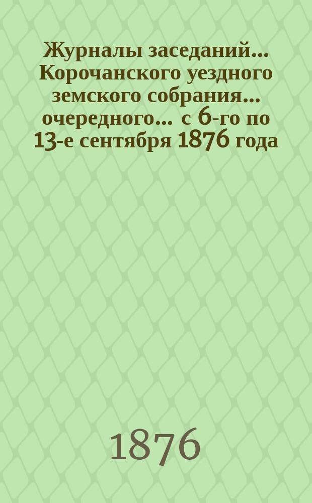 Журналы заседаний ... Корочанского уездного земского собрания ... очередного ... с 6-го по 13-е сентября 1876 года