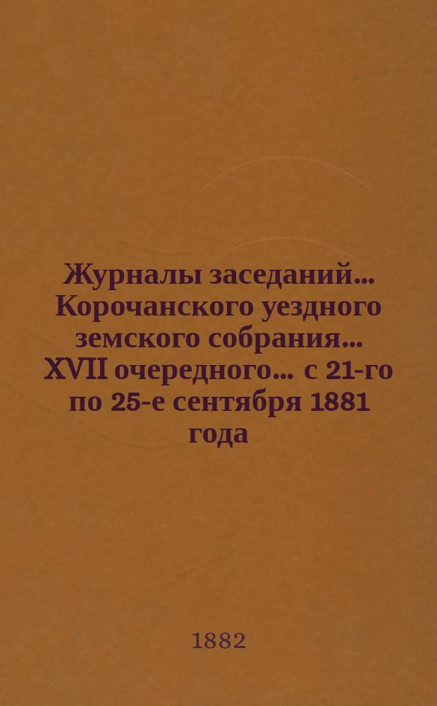 Журналы заседаний ... Корочанского уездного земского собрания ... XVII очередного ... с 21-го по 25-е сентября 1881 года
