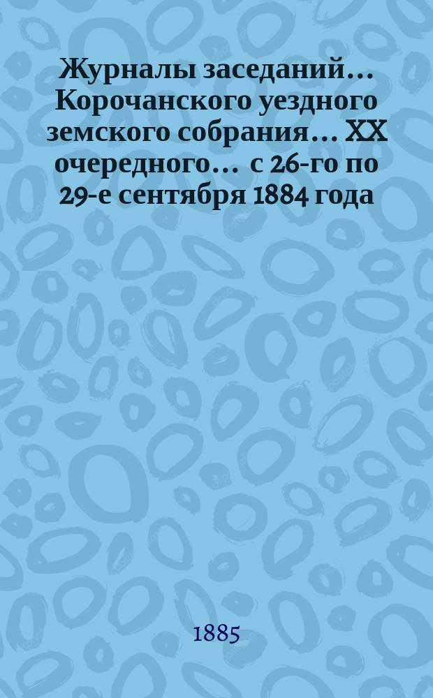 Журналы заседаний ... Корочанского уездного земского собрания ... XX очередного ... с 26-го по 29-е сентября 1884 года